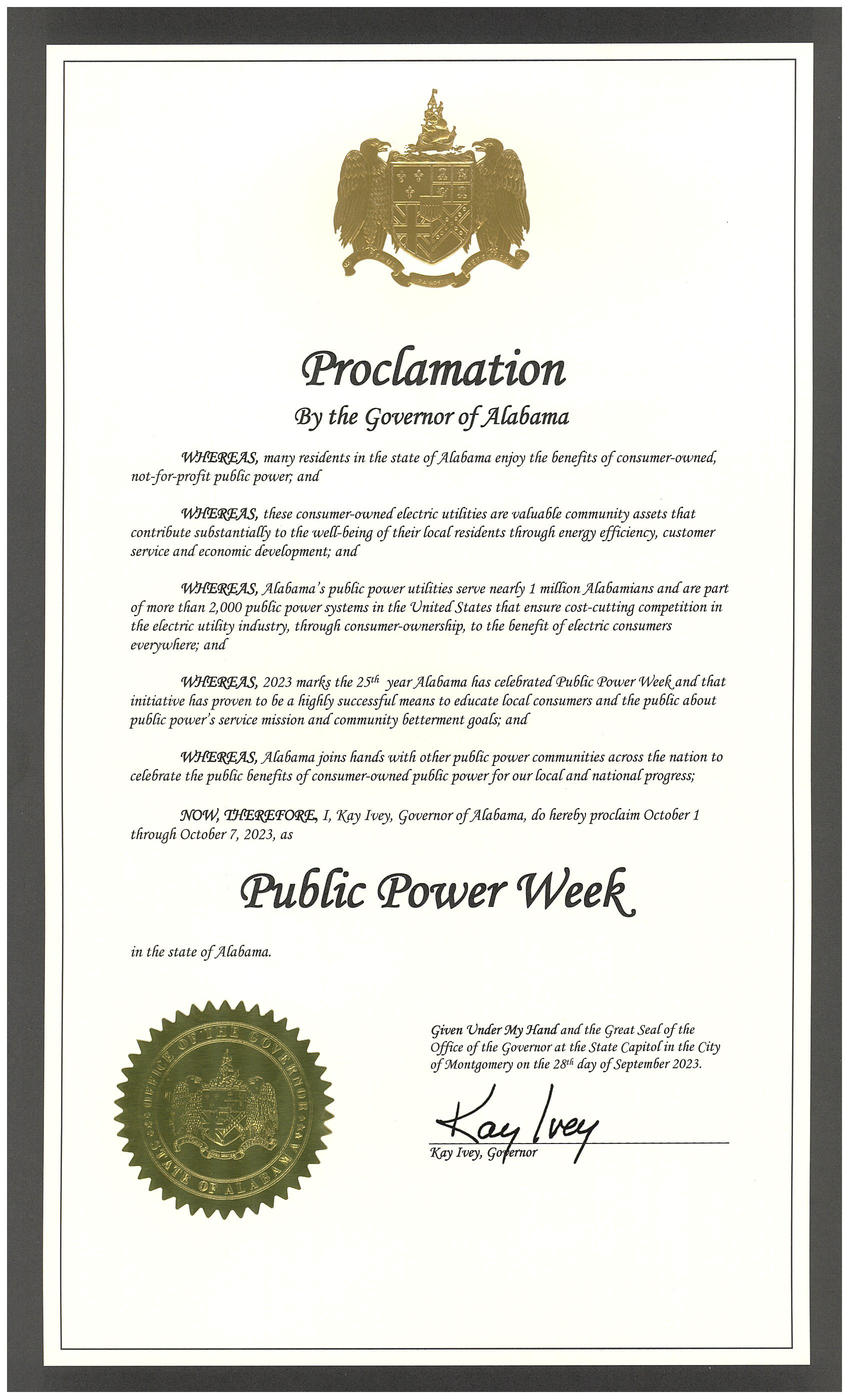 Proclamation by the Governor of Alabama. Whereas, many residents in the state of Alabama enjoy the benefits of consumer-owned, not-for-profit public power; and whereas, these consumer-owned electric utilities are valuable community assets that contribute substantially to the well-being of their local residents through energy efficiency, customer service and economic development; and whereas, Alabama's public power utilities serve nearly 1 million Alabamians and are part of more than 2,000 public power systems in the United States that ensure cost-cutting competition in the electric utility industry, through consumer-ownership, to the benefit of electric consumers everywhere; and whereas, 2023 marks the 25th year Alabama has celebrated Public Power Week and that initiative has proven to be a highly successful means to educate local consumers and the public about public power's service mission and community betterment goals; and whereas, Alabama joins hands with other public power communities across the nation to celebrate the public benefits of consumer-owned public power for our local and national progress; now, therefore, I, Kay Ivey, Governor of Alabama, do hereby proclaim October 1 through October 7, 2023, as Public Power Week in the state of Alabama. Given under my hand and the great seal of the office of the Governor at the State Capitol in the City of Montgomery on the 28th day of September 2023. 